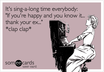 It's sing-a-long time everybody%3A       "If you're happy and you know it...
thank your ex..."
*clap clap*