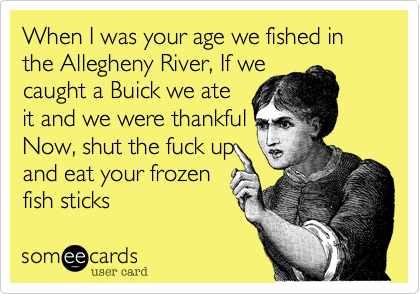 When I was your age we fished in the Allegheny River, If we  
caught a Buick we ate 
it and we were thankful 
Now, shut the fuck up
and eat your frozen
fish sticks 