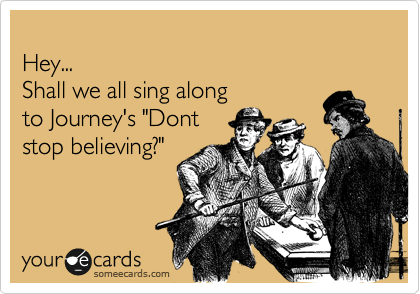 
Hey...
Shall we all sing along
to Journey's "Dont
stop believing?"
