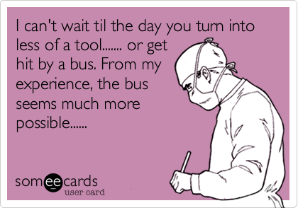 I can't wait til the day you turn into less of a tool....... or get
hit by a bus. From my
experience, the bus
seems much more
possible...... 