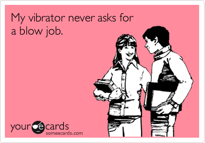 My vibrator never asks for 
a blow job.