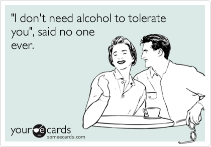 "I don't need alcohol to tolerate you", said no one
ever.