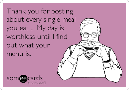 Thank you for posting
about every single meal
you eat ... My day is
worthless until I find
out what your
menu is.
