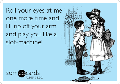 Roll your eyes at me
one more time and
I'll rip off your arm
and play you like a
slot-machine!