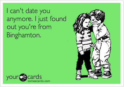 I can't date you
anymore. I just found
out you're from
Binghamton.