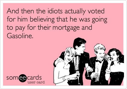 And then the idiots actually voted for him believing that he was going to pay for their mortgage and Gasoline.