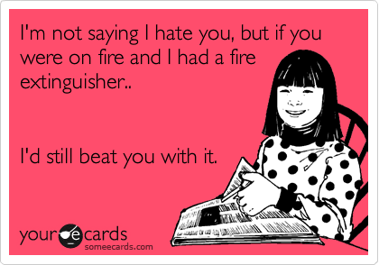 I'm not saying I hate you, but if you
were on fire and I had a fire
extinguisher..


I'd still beat you with it. 