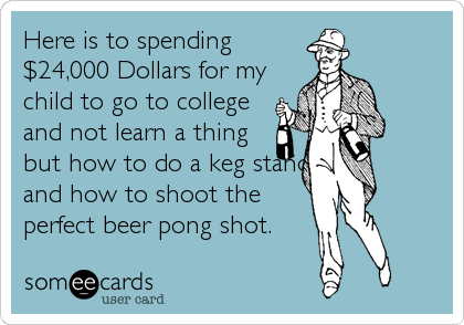 Here is to spending
$24,000 Dollars for my
child to go to college
and not learn a thing
but how to do a keg stand
and how to shoot the
perfect beer pong shot.