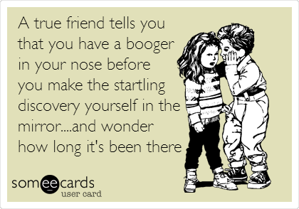 A true friend tells you
that you have a booger
in your nose before
you make the startling
discovery yourself in the
mirror....and wonder
how long it's been there