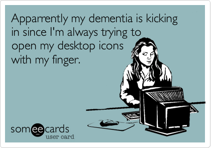 Apparrently my dementia is kicking in since I'm always trying to
open my desktop icons
with my finger.