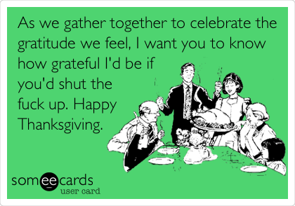 As we gather together to celebrate the
gratitude we feel, I want you to know
how grateful I'd be if
you'd shut the
fuck up. Happy
Thanksgiving.
