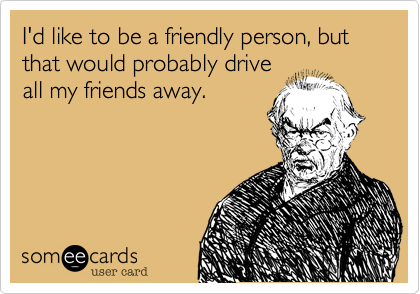 I'd like to be a friendly person, but that would probably drive
all my friends away.