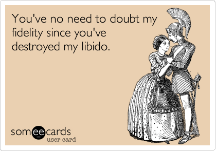 You've no need to doubt myfidelity since you'vedestroyed my libido.