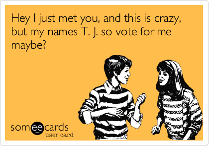 Hey I just met you, and this is crazy,  but my names T. J. so vote for me maybe?