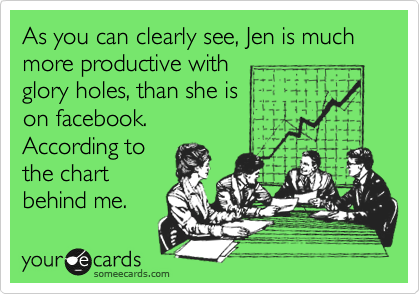 As you can clearly see, Jen is much more productive with
glory holes, than she is
on facebook.
According to
the chart
behind me.