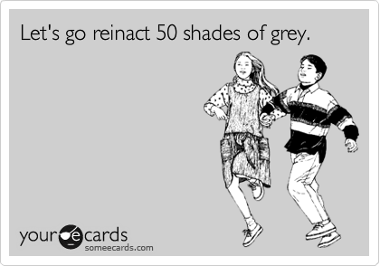 Let's go reinact 50 shades of grey.