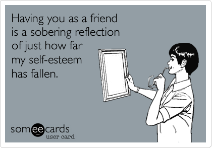 Having you as a friend
is a sobering reflection
of just how far
my self-esteem
has fallen.