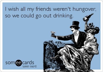I wish all my friends weren't hungover,
so we could go out drinking.