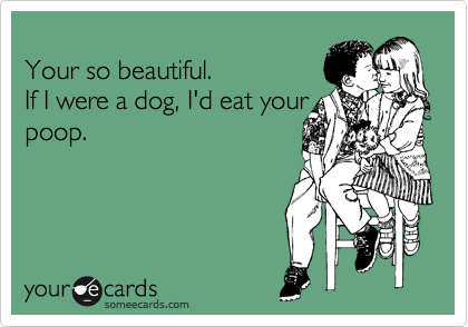
Your so beautiful.
If I were a dog, I'd eat your
poop.