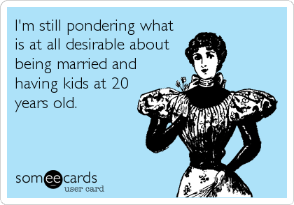I'm still pondering what
is at all desirable about
being married and
having kids at 20
years old.