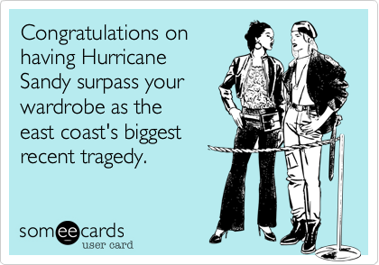 Congratulations on
having Hurricane
Sandy surpass your
wardrobe as the
east coast's biggest
tragedy.