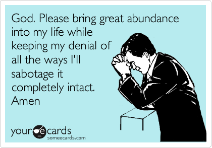 God. Please bring great abundance into my life while
keeping my denial of
all the ways I'll
sabotage it
completely intact.
Amen