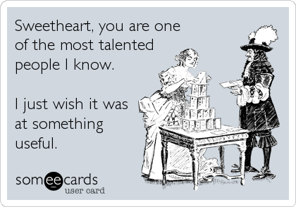 Sweetheart, you are one
of the most talented
people I know.

I just wish it was
at something
useful.