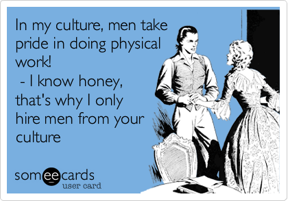 In my culture, men take
pride in doing physical
work! 
 - I know honey,
that's why I only
hire men from your
culture