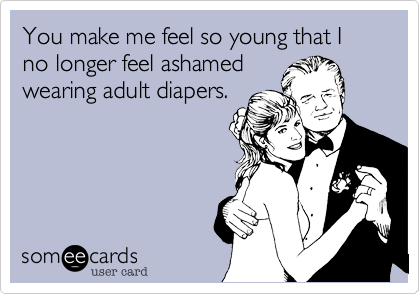 You make me feel so young that I no longer feel ashamed
wearing adult diapers.