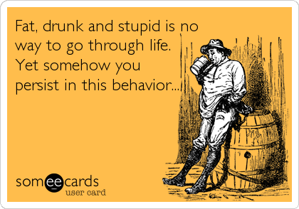 Fat, drunk and stupid is no
way to go through life.
Yet somehow you 
persist in this behavior...