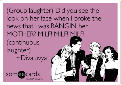 (Group laughter) Did you see the look on her face when I broke the news that I was BANGIN her MOTHER? MILF! MILF! MILF! 
(continuous
laughter)
     ~Divaluvya