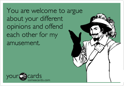 You are welcome to argue
about your different
opinions and offend
each other for my
amusement.