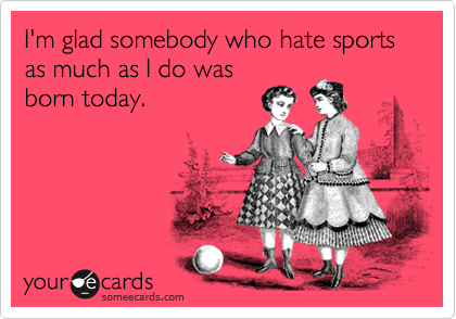 I'm glad somebody who hate sports as much as I do was
born today.