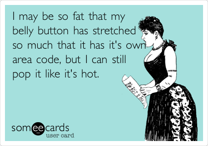I may be so fat that my
belly button has stretched
so much that it has it's own
area code, but I can still
pop it like it's hot.