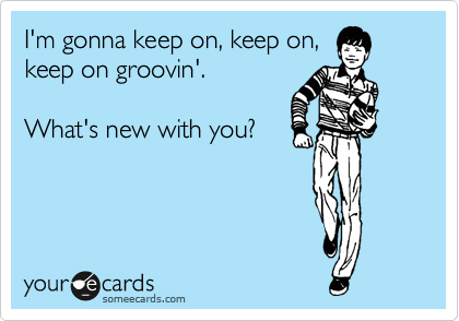 I'm gonna keep on, keep on,
keep on groovin'.

What's new with you?