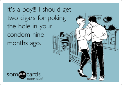 It's a boy!!! I should get
two cigars for poking
the hole in your  
condom nine
months ago.

