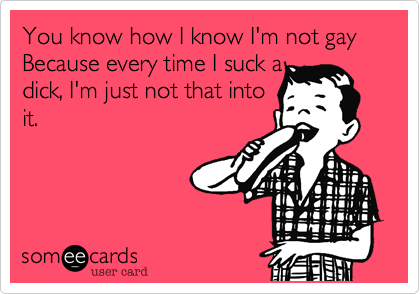 You know how I know I'm not gay Because every time I suck a 
dick, I'm just not that into
it.