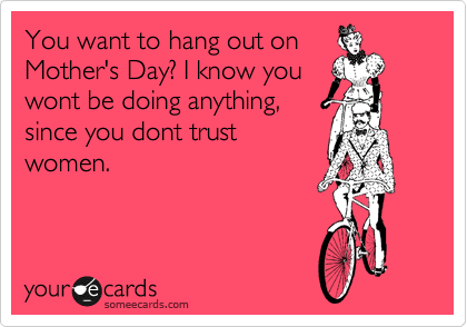 You want to hang out on
Mother's Day? I know you
wont be doing anything,
since you dont trust
women. 