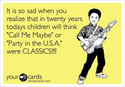 It is so sad when you
realize that in twenty years
todays children will think
"Call Me Maybe" or
"Party in the U.S.A." 
were CLASSICS!!!! 