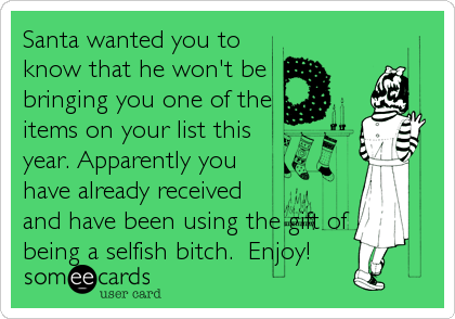 Santa wanted you to
know that he won't be
bringing you one of the
items on your list this
year. Apparently you
have already received
and have been using the gift of
being a selfish bitch.  Enjoy!