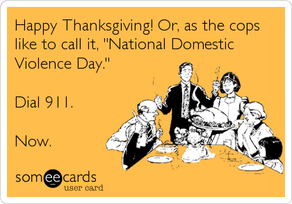 Happy Thanksgiving! Or, as the cops
like to call it, "National Domestic
Violence Day."  

Dial 911. 

Now.