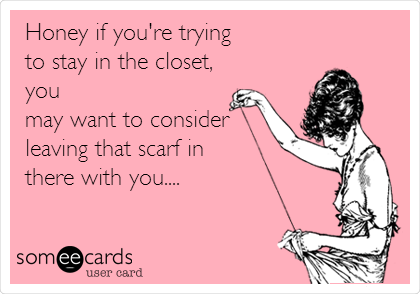 Honey if you're trying
to stay in the closet,
you
may want to consider
leaving that scarf in
there with you....