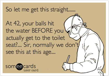 So let me get this straight.......

At 42, your balls hit
the water BEFORE you
actually get to the toilet
seat?.... Sir, normally we don't
see this at this age.... 