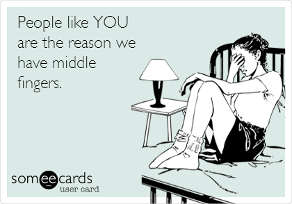 People like YOU 
are the reason we
have middle
fingers.