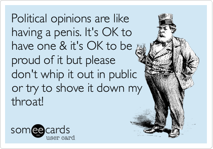 Political opinions are like
having a penis. It's OK to
have one %26 it's OK to be
proud of it but please
don't whip it out in public
or try to shove it down my
throat! 