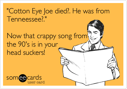 "Cotton Eye Joe died?. He was from Tenneessee?."

Now that crappy song from
the 90's is in your
head suckers! 