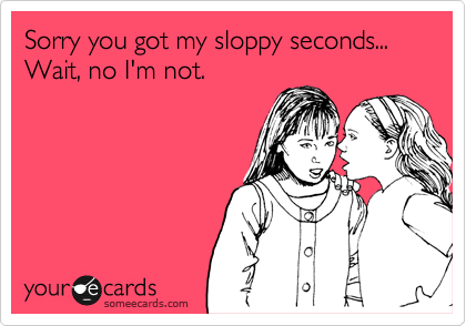 Sorry you got my sloppy seconds...
Wait, no I'm not. 