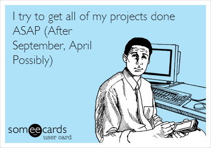 I try to get all of my projects done
ASAP (After
September, April
Possibly)