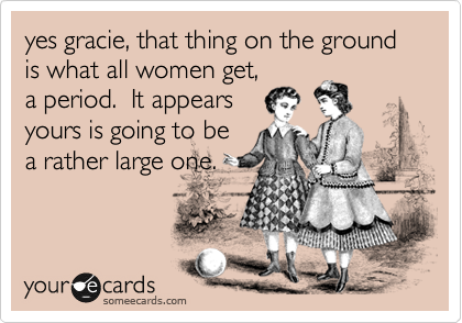 yes gracie, that thing on the ground is what all women get,
a period.  It appears
yours is going to be
a rather large one.