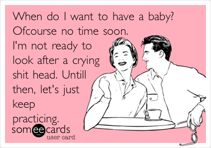 When do I want to have a baby?
Ofcourse no time soon.
I'm not ready to
look after a crying
shit head. Untill
then, let's just
keep
practicing.